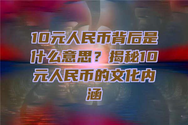 10元人民币背后是什么意思？揭秘10元人民币的文化内涵