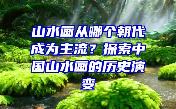 山水画从哪个朝代成为主流？探索中国山水画的历史演变