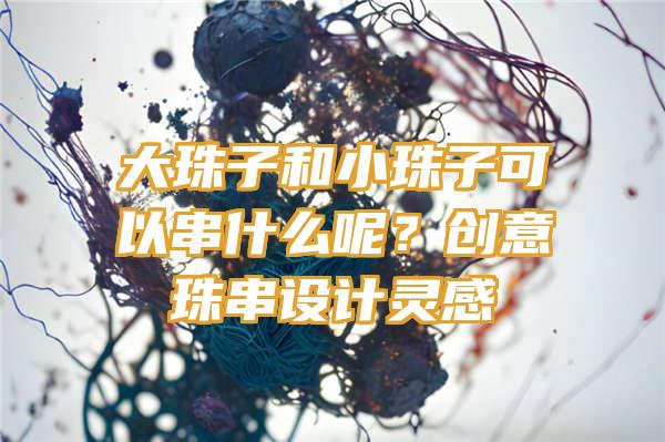 大珠子和小珠子可以串什么呢？创意珠串设计灵感