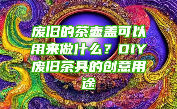 废旧的茶壶盖可以用来做什么？DIY废旧茶具的创意用途