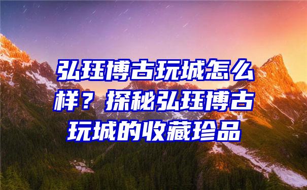 弘珏博古玩城怎么样？探秘弘珏博古玩城的收藏珍品