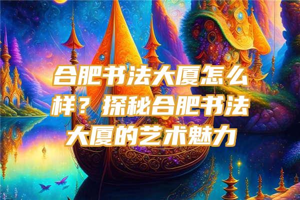 合肥书法大厦怎么样？探秘合肥书法大厦的艺术魅力