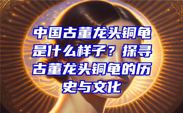 中国古董龙头铜龟是什么样子？探寻古董龙头铜龟的历史与文化