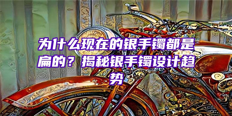 为什么现在的银手镯都是扁的？揭秘银手镯设计趋势