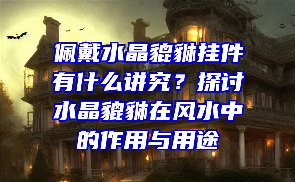 佩戴水晶貔貅挂件有什么讲究？探讨水晶貔貅在风水中的作用与用途