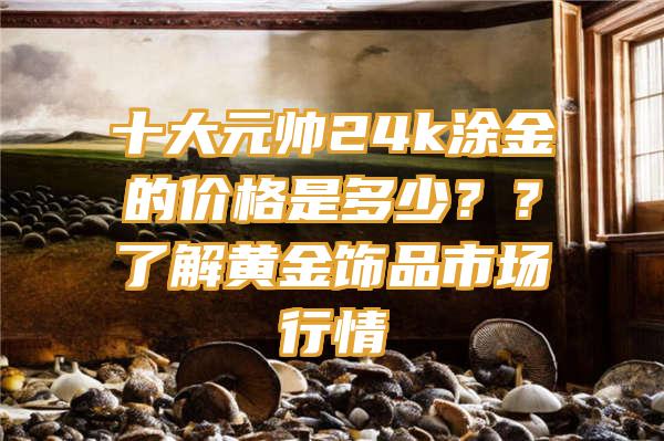 十大元帅24k涂金的价格是多少？？了解黄金饰品市场行情