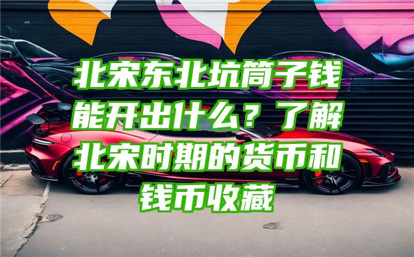 北宋东北坑筒子钱能开出什么？了解北宋时期的货币和钱币收藏