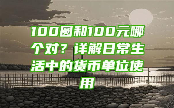 100圆和100元哪个对？详解日常生活中的货币单位使用