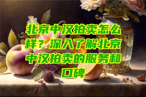 北京中汉拍卖怎么样？深入了解北京中汉拍卖的服务和口碑