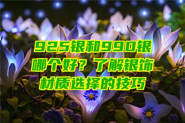 925银和990银哪个好？了解银饰材质选择的技巧