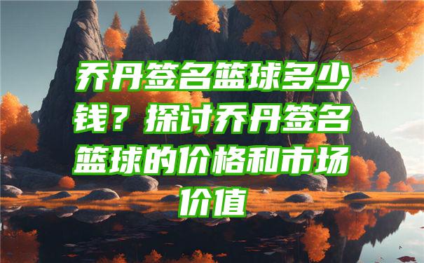 乔丹签名篮球多少钱？探讨乔丹签名篮球的价格和市场价值