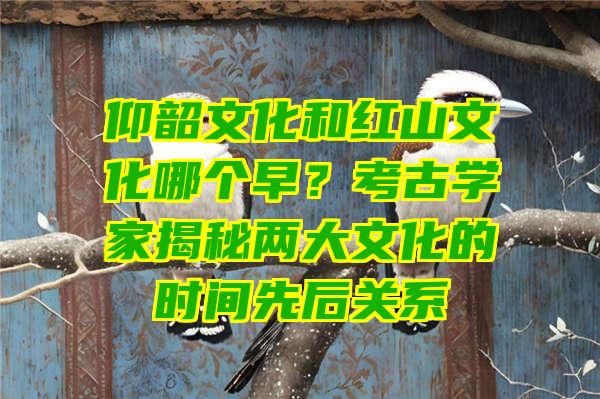 仰韶文化和红山文化哪个早？考古学家揭秘两大文化的时间先后关系