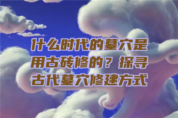 什么时代的墓穴是用古砖修的？探寻古代墓穴修建方式