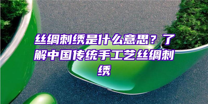 丝绸刺绣是什么意思？了解中国传统手工艺丝绸刺绣