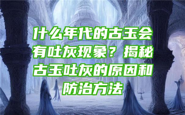 什么年代的古玉会有吐灰现象？揭秘古玉吐灰的原因和防治方法