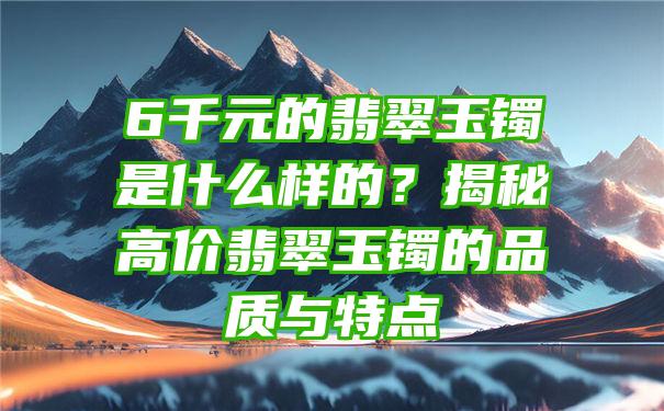 6千元的翡翠玉镯是什么样的？揭秘高价翡翠玉镯的品质与特点